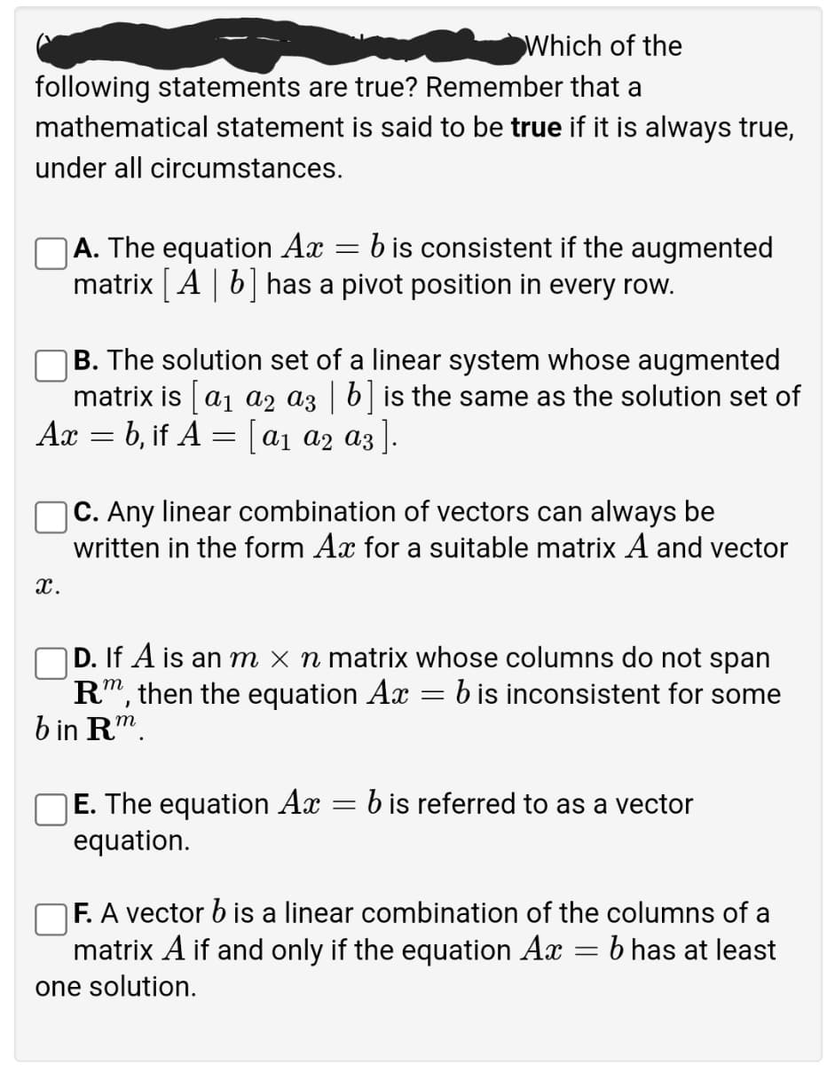 Which of the
following statements are true? Remember that a
mathematical statement is said to be true if it is always true,
under all circumstances.
A. The equation Ax = b is consistent if the augmented
matrix A| 6| has a pivot position in every row.
B. The solution set of a linear system whose augmented
matrix is a1 a2 az | b| is the same as the solution set of
Ax = b, if A = [a1 a2 a3 ].
|C. Any linear combination of vectors can always be
written in the form Ax for a suitable matrix A and vector
x.
|D. If A is an m × n matrix whose columns do not span
R", then the equation Ax
b in Rm.
b is inconsistent for some
E. The equation Ax
= b is referred to as a vector
equation.
F. A vector b is a linear combination of the columns of a
matrix A if and only if the equation Ax = b has at least
one solution.
