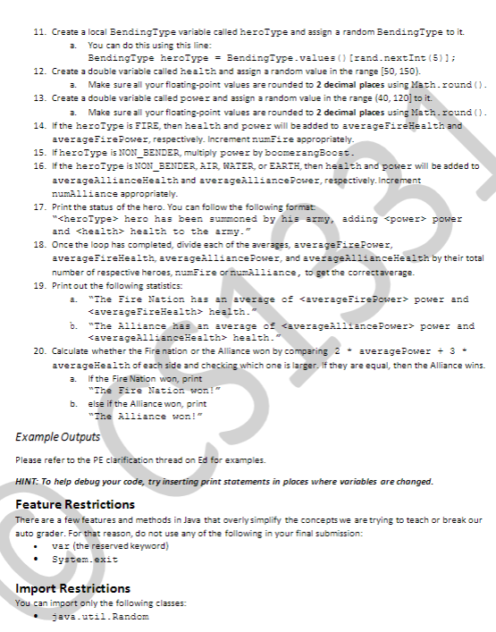 11. Create a local BendingType variable called heroIype and assign a random BendingType to it.
a.
You can do this using this line:
BendingType heroType
= BendingType.values () [rand.nextInt (5)1;
12. Create a double variable called health and assign a random value in the range (50, 150).
Make sure all your floating-point values are rounded to 2 decimal places using Math.round ().
a.
13. Create a double variable called power and assign a random value in the range (40, 120] to it.
a.
Make sure all your floating-point values are rounded to 2 decimal places using Math.round ().
14. If the heroType is FIRE, then health and power will be added to averageFireHealth and
averageFirePower, respectively. Increment numFire appropriately.
15. If heroType is NON_BENDER, multiply power by boomerangBoost.
16. If the heroType is NON_BENDER, AIR, WATER, or EARTH, then health and power will be added to
averageAlliancelealth and averageAlliancePower, respectively. Increment
numAlliance appropriately.
17. Print the status of the hero. You can follow the following format
"<heroType> hero has been summoned by his army, adding <power> power
and <health> health to the army."
18. Once the loop has completed, divide each of the averages, averageFirePower,
averageFireHealth, averageAlliancePower, and averageAllianceHealth by their total
number of respective heroes, numFire or numAlliance, to get the correctaverage.
19. Print out the following statistics:
"The Fire Nation has an average of <averageFirePower> power and
a.
<averageFireHealth> health."
b.
"The Alliance has an average of <averageAlliancePower> power and
<averageAllianceHealth> health."
20. Calculate whether the Fire nation or the Alliance won by comparing 2 - averagePower + 3 -
averageHealth of each side and checking which one is larger, If they are equal, then the Alliance wins.
a.
If the Fire Nation won, print
"The Fire Nation won!"
b.
else if the Alliance won, print
S1331
"The Alliance won!"
Example Outputs
Please refer to the PE clarification thread on Ed for examples.
HINT: To help debug your code, try inserting print statements in ploces where variables are changed.
Feature Restrictions
There are a few features and methods in Java that overiysimplify the concepts we are trying to teach or break our
auto grader. For that reason, do not use any of the following in your final submission:
var (the reserved keyword)
System.exit
Import Restrictions
You can import only the following classes:
java.util.Random
