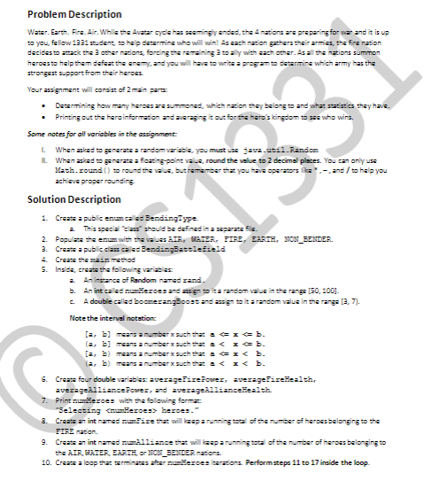 Problem Description
Water. Earth. Fire. Air. While the Avatar cyclehas seemingly nded, the 4mations are preparing for war and it is up
to you, fellow 1331 student, to halp determine who will win! As cach nation gathers thair armies, the fire nation
decides to attack the 3 ather nations, forcing the remaining 3 to ally with cach other. Asall th nazions summon
heroesto help them defeat the anemy, and you will hava to write a program to determine which army has the
strongest support from their haroes.
Your assignment will consist of 2 main parts
Determining how many haroes ara summoned, which nzion thay belong to and what statistics they have.
Printing out the haroinformation and averaging it out for the hero's kingdom to see who wins.
Some notes for all variables in the assignment:
When askad to generats a random variable, you must us java.util.Random
L When askad to generate a ficating-point valus, round the value to 2 decimal plsces. You can only use
Math.round () to raund the valus, butremamber thz you have operators liks.-.and / to halp you
achieve proper rounding
L
Solution Description
1. Create a public enum called BendingType
a This special class should be defined in a ats file.
2. Populate the enum with the valuas AIR, GATER, FIRE, EARIH, NON_BENDER.
3. Create a public class calisd BendingBattlefield
4. Creats thsain method
5. Insida, creats the following variables
An instance of Random named rand.
b. An int called mumierces and asign toita random valus in the range (50, 1001.
.. A double calld boomerangBoost and assign to it arandom valus in the range (3, 7).
Note the interval notation
[a, b] means anumber xsuch that a 1 b.
(2, b] means a number x such tha < I b.
[2, b) means a number xsuch that a x< b.
(2, b) means a number x such tha < I< b.
6. Create four double variables: avezagefireFovez, zveragefirelealth,
averageallianceForer, and averagealliancelealth.
7. Print mumieroes with the following format
"Selecting <numHeroes> heroes."
8. Creats an int named nfire that will izsparunning total of the number of herossbelonging to the
FIRE nation.
9. Create an int named mumalliance that will lesparunning total of the number of heroes belonging to
the AIR, MATER, EARTH, or NCN_BENDER nations.
10. Create a loop that terminatas aftar numlerces iterations. Performsteps 11 to 17 inside the loop.
