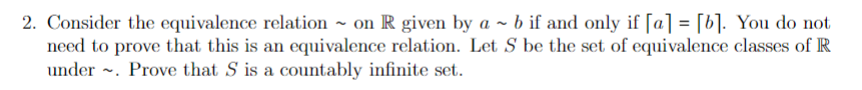 2. Consider the equivalence relation ~ on R given by a ~ b if and only if [a] = [b]. You do not
need to prove that this is an equivalence relation. Let S be the set of equivalence classes of R
under ~. Prove that S is a countably infinite set.
