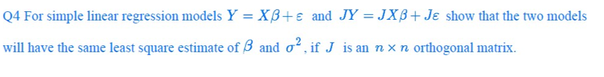 Q4 For simple linear regression models Y = Xß+e and JY = JXB+ Je show that the two models
will have the same least square estimate of 3 and o, if J is an n x n orthogonal matrix.
