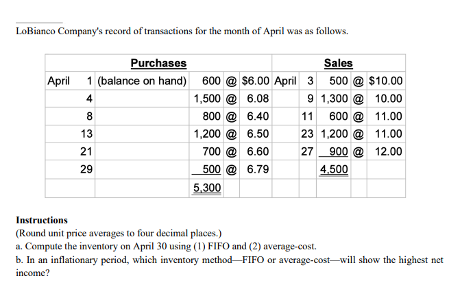 LoBianco Company's record of transactions for the month of April was as follows.
Purchases
Sales
April
1 (balance on hand)
600 @ $6.00 April 3 500 @ $10.00
4
1,500 @ 6.08
9 1,300 @ 10.00
8
800 @ 6.40
11
600 @ 11.00
13
1,200 @ 6.50
23 1,200 @ 11.00
21
700 @ 6.60
27
900 @ 12.00
29
500 @ 6.79
4,500
5,300
Instructions
(Round unit price averages to four decimal places.)
a. Compute the inventory on April 30 using (1) FIFO and (2) average-cost.
b. In an inflationary period, which inventory method-FIFO or average-cost-will show the highest net
income?
