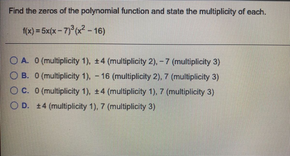 Find the zeros of the polynomial function and state the multiplicity of each.
(x)-5x(x-7)*(x-16)
OA. 0 (multiplicity 1), +4 (multiplicity 2),-7 (multiplicity 3)
OB. 0 (multiplicity 1), - 16 (multiplicity 2), 7 (multiplicity 3)
Oc. 0 (multiplicity 1), +4 (multiplicity 1), 7 (multiplicity 3)
) D.+4 (multiplicity 1), 7 (multiplicity 3)
