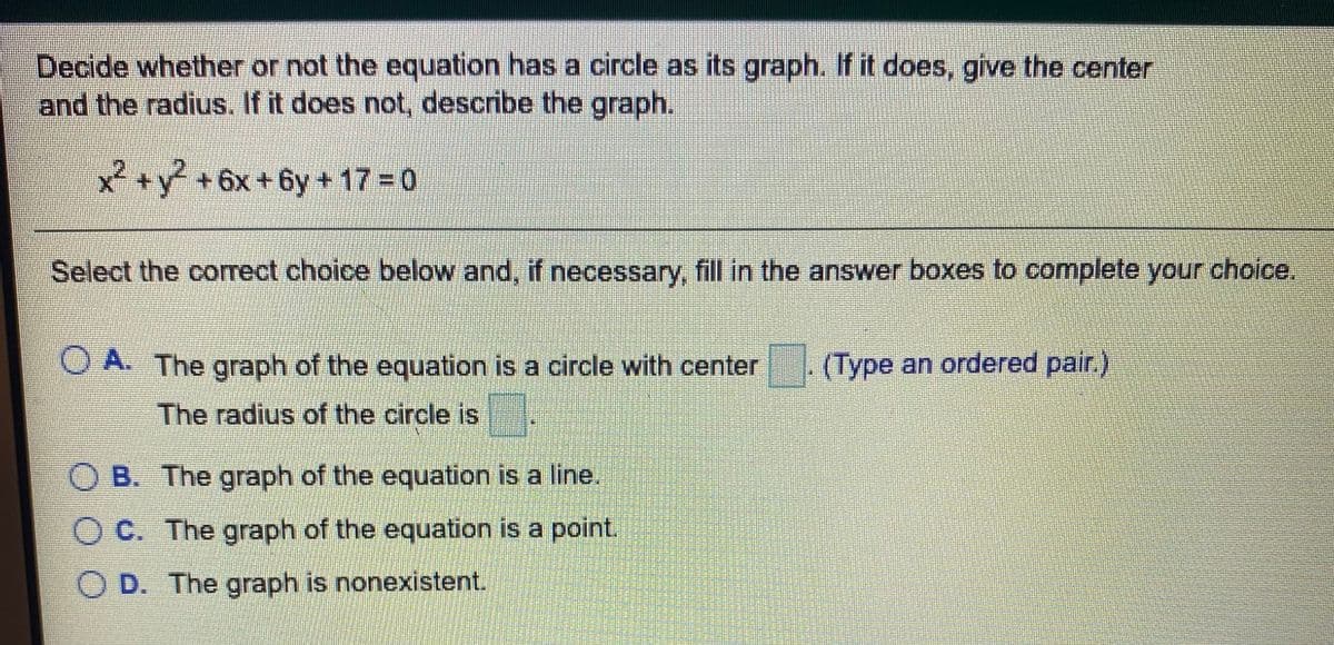 Decide whether or not the equation has a circle as its graph. If it does, give the center
and the radius. If it does not, describe the graph.
x +y+6x+
6y +17 0
Select the correct choice below and, if necessary, fill in the answer boxes to complete your choice.
A. The graph of the equation is a circle with center
(Type an ordered pair.)
The radius of the circle is
B. The graph of the equation is a line.
O C. The graph of the equation is a point.
O D. The graph is nonexistent.
