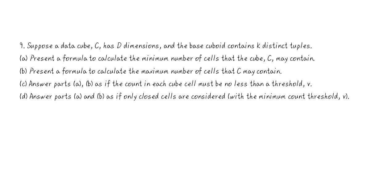 9. Suppose a data cube, C, has D dimensions, and the base cuboid contains k distinct tuples.
(a) Present a formula to calculate the minimum number of cells that the cube, C, may contain.
(b) Present a formula to calculate the maximum number of cells that C
may
contain,
(c) Answer parts (a), (b) as if the count in each cube cell must be no less than a threshold, v.
(d) Answer parts (a) and (b) as if only closed cells are considered (with the minimum count threshold, v).
