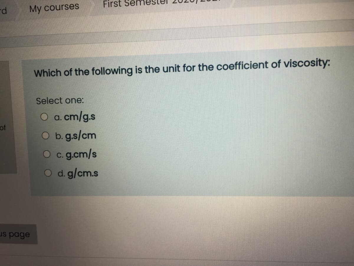First Seme
rd
My courses
Which of the following is the unit for the coefficient of viscosity:
Select one:
O a. cm/g.s
O b.g.s/cm
of
O c. g.cm/s
d. g/cm.s
us page
