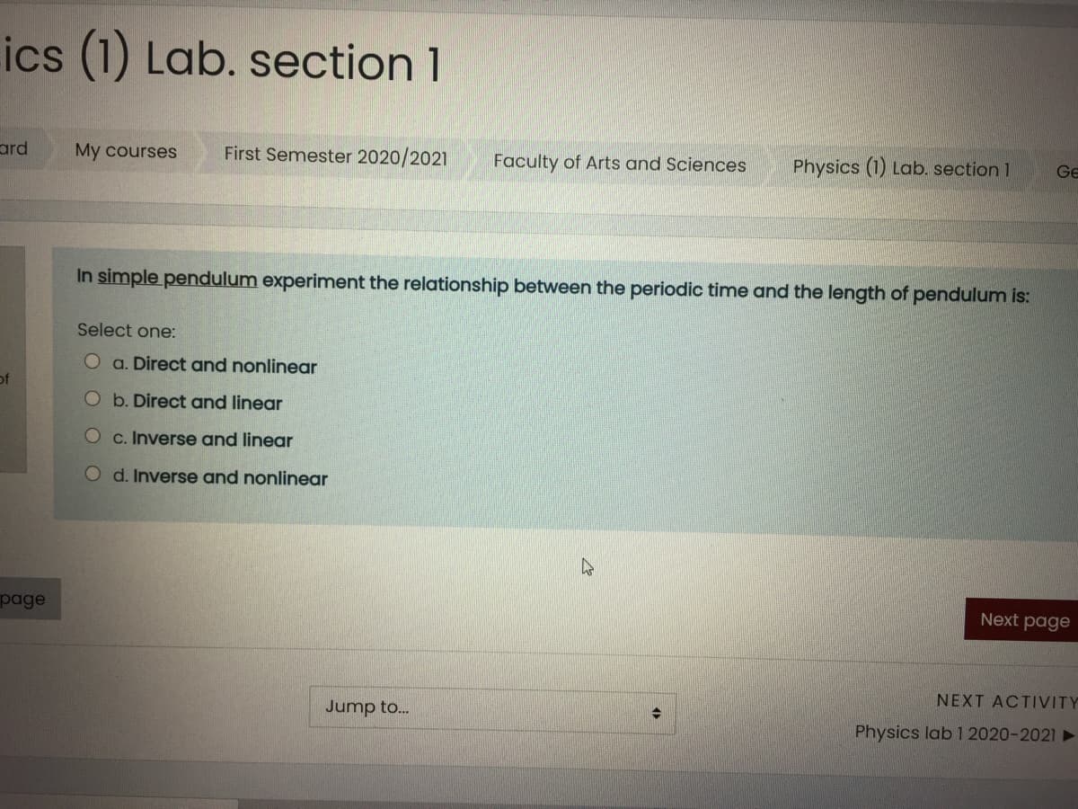 ics (1) Lab. section 1
ard
My courses
First Semester 2020/2021
Faculty of Arts and Sciences
Physics (1) Lab. section 1
Ge
In simple pendulum experiment the relationship between the periodic time and the length of pendulum is:
Select one:
a. Direct and nonlinear
of
O b. Direct and linear
C. Inverse and linear
O d. Inverse and nonlinear
page
Next page
NEXT ACTIVITY
Jump to..
Physics lab 1 2020-2021 ►
