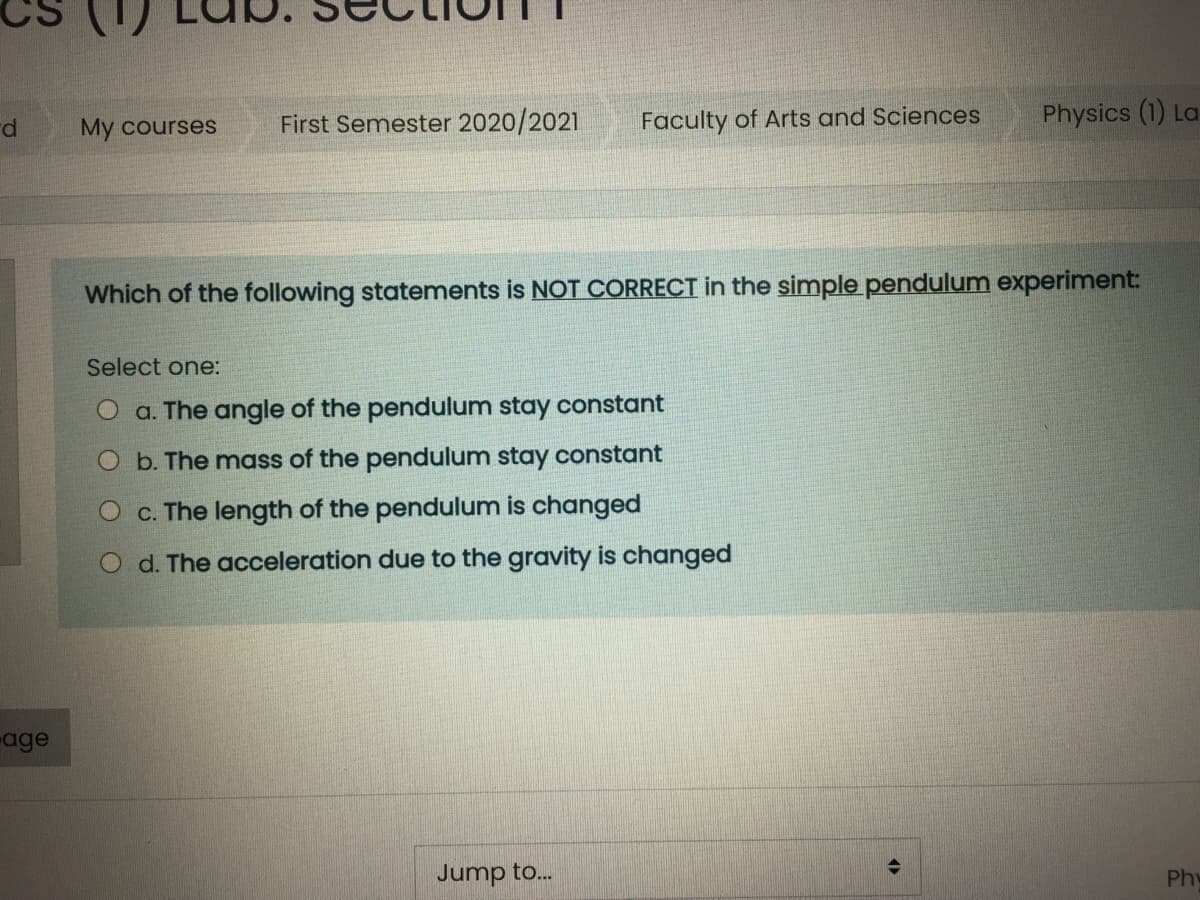 First Semester 2020/2021
Faculty of Arts and Sciences
Physics (1) La
My courses
Which of the following statements is NOT CORRECT in the simple pendulum experiment:
Select one:
O a. The angle of the pendulum stay constant
O b. The mass of the pendulum stay constant
O c. The length of the pendulum is changed
O d. The acceleration due to the gravity is changed
age
Jump to..
Phy
