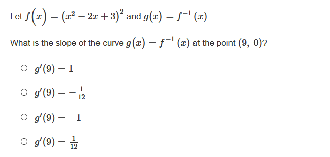 Let f(x) = (x2 – 2æ+3)² and g(x) = f¯1 (2) .
What is the slope of the curve g(x) = ƒ(x) at the point (9, 0)?
gʻ(9) = 1
O g'(9) = -
12
O g'(9) = -1
%3D
O gʻ(9) = 2
1
