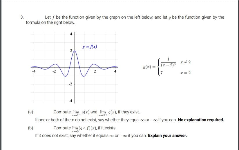 3.
Let f be the function given by the graph on the left below, and let g be the function given by the
formula on the right below.
y = f(x)
1.
r + 2
g(r) =
(x-2)3
x = 2
-2
-4
(a)
Compute lim g(r) and lim g(x), if they exist.
If one or both of them do not exist, say whether they equal o or -o if you can. No explanation required.
(b)
Compute lim (g o S)(x), if it exists.
If it does not exist, say whether it equals oo or -o if you can. Explain your answer.
2.
2.
