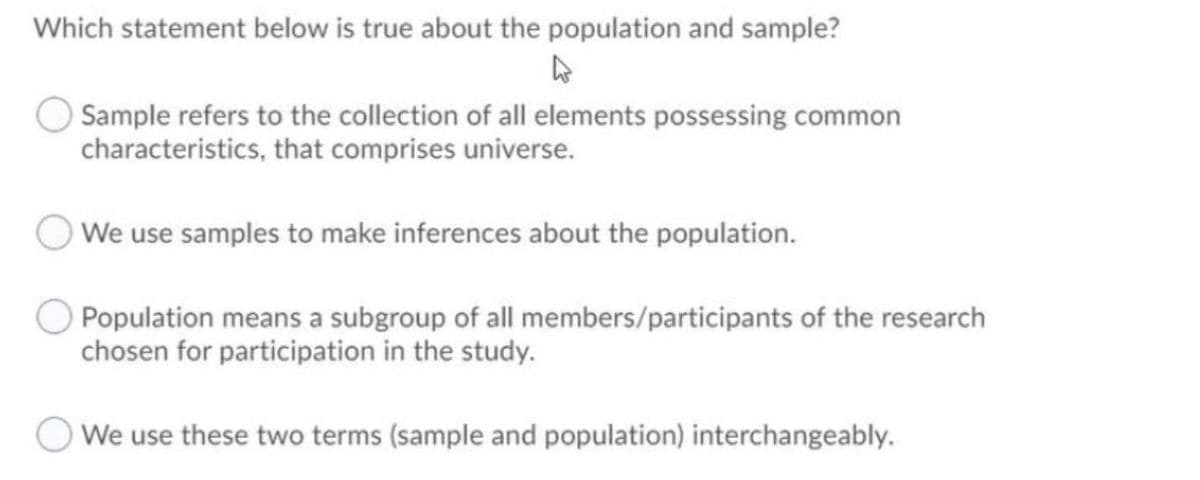 Which statement below is true about the population and sample?
Sample refers to the collection of all elements possessing common
characteristics, that comprises universe.
We use samples to make inferences about the population.
Population means a subgroup of all members/participants of the research
chosen for participation in the study.
We use these two terms (sample and population) interchangeably.
