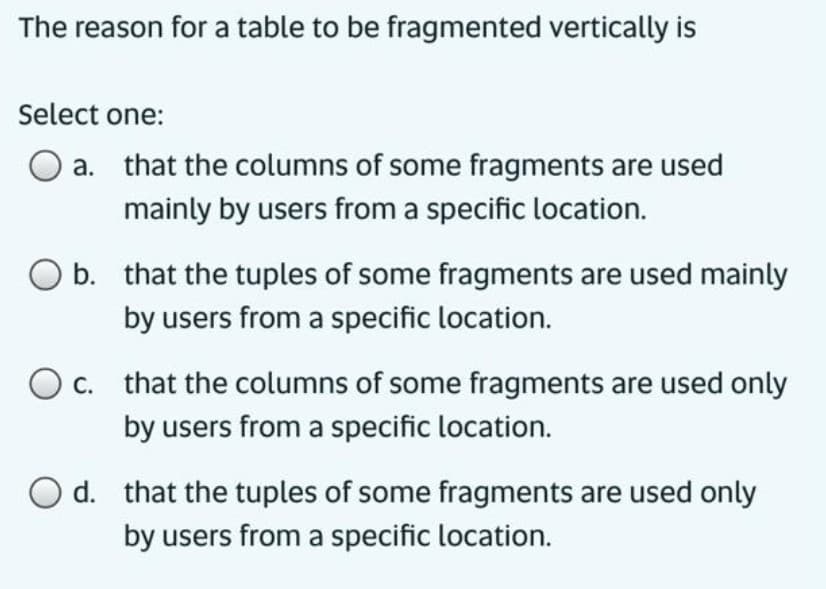 The reason for a table to be fragmented vertically is
Select one:
a. that the columns of some fragments are used
mainly by users from a specific location.
O b. that the tuples of some fragments are used mainly
by users from a specific location.
Oc. that the columns of some fragments are used only
by users from a specific location.
O d. that the tuples of some fragments are used only
by users from a specific location.
