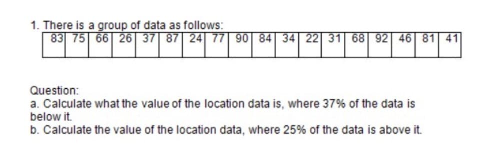 1. There is a group of data as follows:
83 75 66 26 37 87 24 77 90 84 34 22 31 68 92 46 81 41
Question:
a. Calculate what the value of the location data is, where 37% of the data is
below it.
b. Calculate the value of the location data, where 25% of the data is above it.
