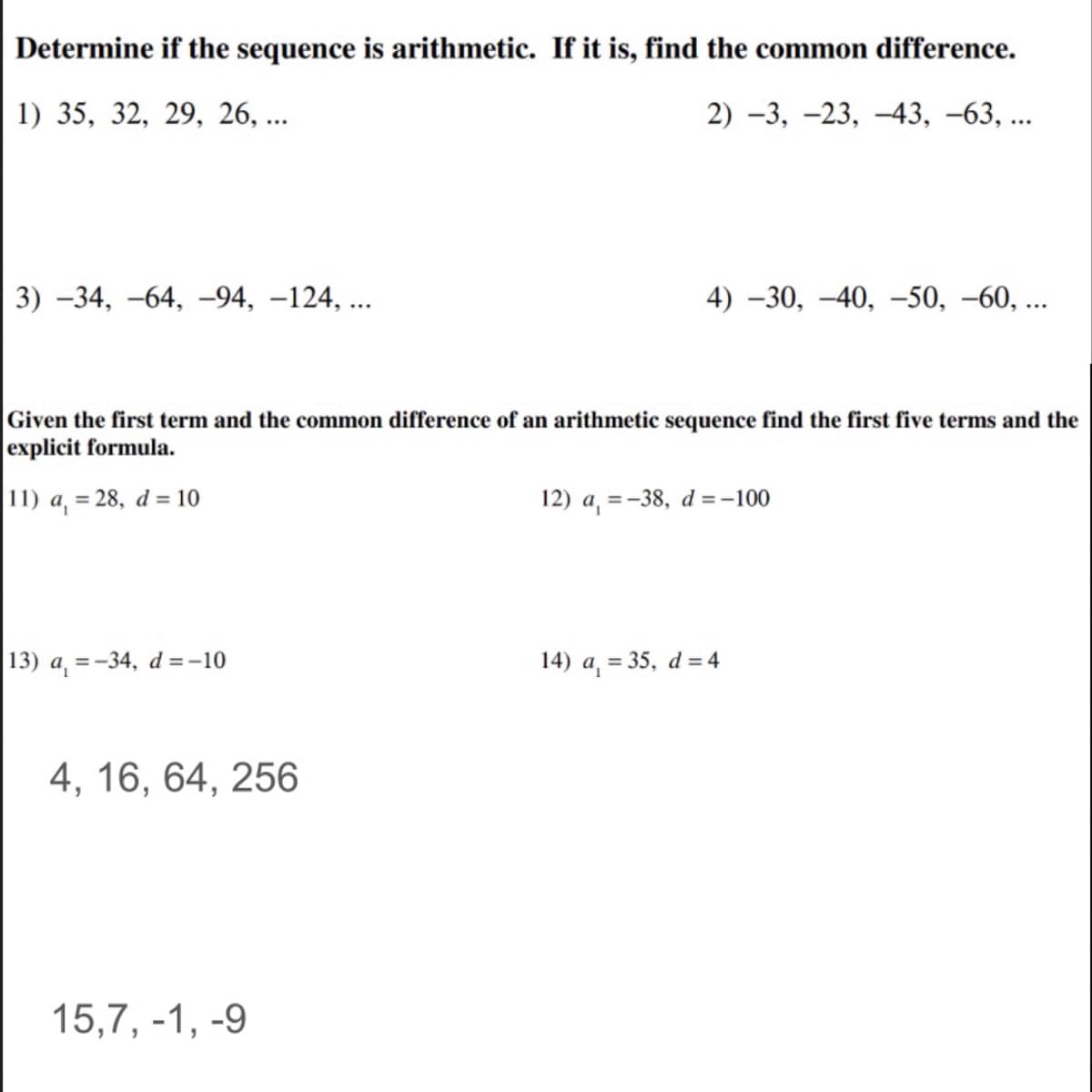 Determine if the sequence is arithmetic. If it is, find the common difference.
1) 35, 32, 29, 26, ...
2) -3, –23, –43, -63, ...
3) -34, –64, –94, –124, ...
4) -30, –40, –50, –60, ...
Given the first tern
explicit formula.
and the common difference of an arithmetic sequence find the first five terms and the
11) a, = 28, d = 10
12) a, = -38, d =-100
13) a, =-34, d = -10
14) a = 35, d = 4
4, 16, 64, 256
15,7, -1, -9
