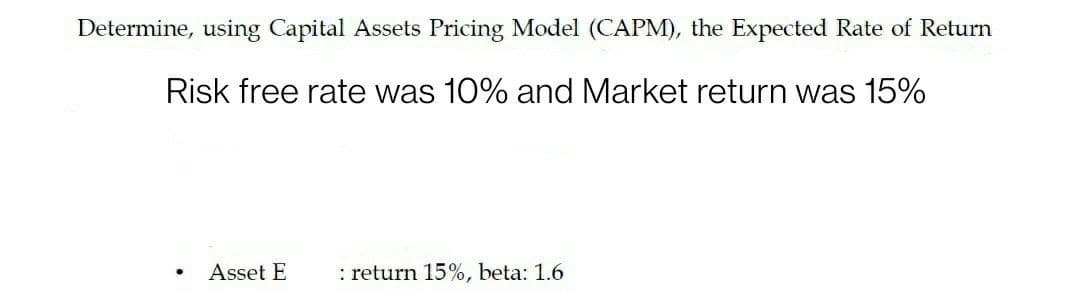 Determine, using Capital Assets Pricing Model (CAPM), the Expected Rate of Return
Risk free rate was 10% and Market return was 15%
Asset E
: return 15%, beta: 1.6
