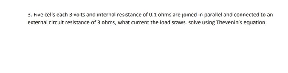 3. Five cells each 3 volts and internal resistance of 0.1 ohms are joined in parallel and connected to an
external circuit resistance of 3 ohms, what current the load sraws. solve using Thevenin's equation.
