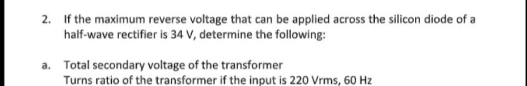 2. If the maximum reverse voltage that can be applied across the silicon diode of a
half-wave rectifier is 34 V, determine the following:
a. Total secondary voltage of the transformer
Turns ratio of the transformer if the input is 220 Vrms, 60 Hz
