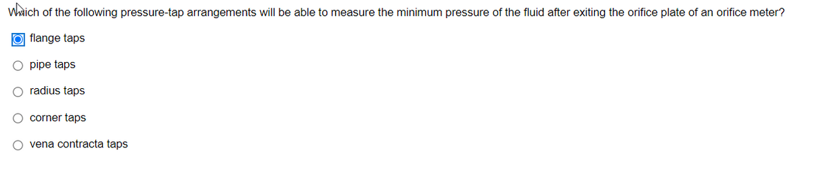 Whaich of the following pressure-tap arrangements will be able to measure the minimum pressure of the fluid after exiting the orifice plate of an orifice meter?
O flange taps
pipe taps
radius taps
O corner taps
O vena contracta taps
