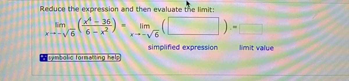 Reduce the expression and then evaluate the limit:
(x* - 36
x→-V6 6 - x²
lim
lim
x→-V6
simplified expression
limit value
symbolic formatting help
