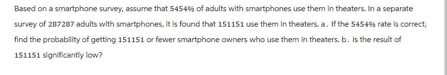 Based on a smartphone survey, assume that 5454% of adults with smartphones use them in theaters. In a separate
survey of 287287 adults with smartphones, it is found that 151151 use them in theaters. a. If the 5454% rate is correct,
find the probability of getting 151151 or fewer smartphone owners who use them in theaters. b. Is the result of
151151 significantly low?