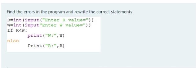 Find the errors in the program and rewrite the correct statements
R=int (input ("Enter R value="))
w=int (input"Enter W value="))
If R<W:
print ("W:",w)
else
Print ("R:", R)
