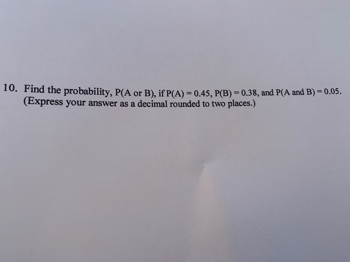 10. Find the probability, P(A or B), if P(A) = 0.45, P(B) = 0.38, and P(A and B) = 0.05.
(Express your answer as a decimal rounded to two places.)
%3D
%3D
