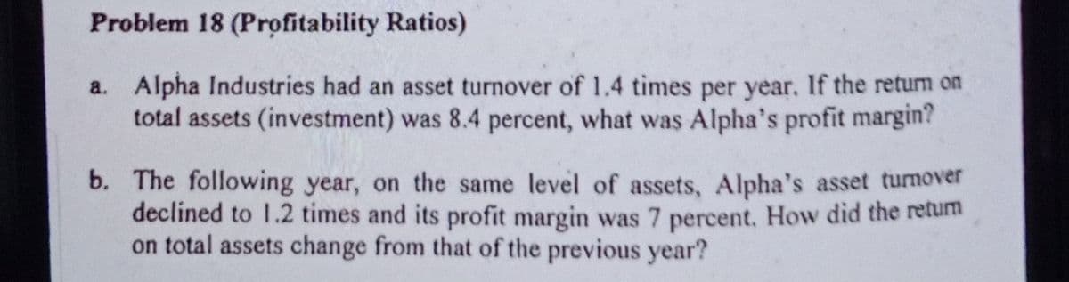 Problem 18 (Profitability Ratios)
a. Alpha Industries had an asset turnover of 1.4 times per year. If the retum on
total assets (investment) was 8.4 percent, what was Alpha's profit margin?
b. The following year, on the same level of assets, Alpha's asset turnover
declined to 1.2 times and its profit margin was 7 percent. How did the retum
on total assets change from that of the previous year?
