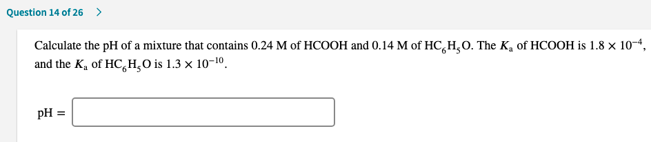 Calculate the pH of a mixture that contains 0.24 M of HCOOH and 0.14 M of HC,H,O. The K, of HCOOH is 1.8 × 10-4,
and the K, of HC,H,O is 1.3 × 10-1º.
