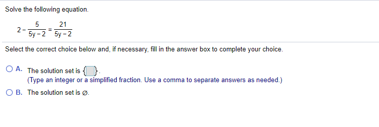 Solve the following equation.
5
21
2- 5y-2 5y - 2
Select the correct choice below and, if necessary, fill in the answer box to complete your choice.
O A. The solution set is {}.
(Type an integer or a simplified fraction. Use a comma to separate answers as needed.)
O B. The solution set is ø.
