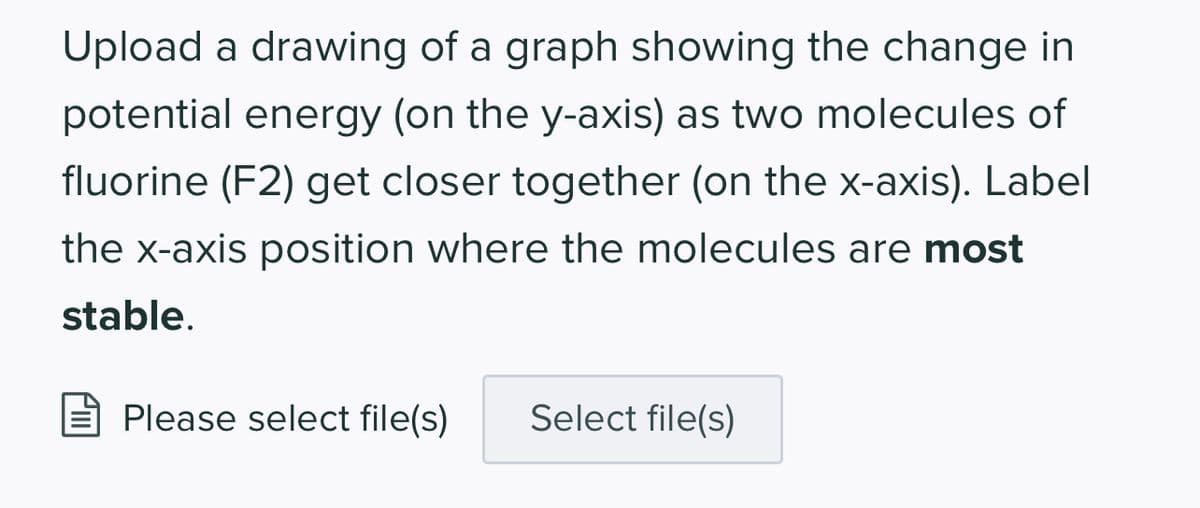 Upload a drawing of a graph showing the change in
potential energy (on the y-axis) as two molecules of
fluorine (F2) get closer together (on the x-axis). Label
the x-axis position where the molecules are most
stable.
Please select file(s) Select file(s)