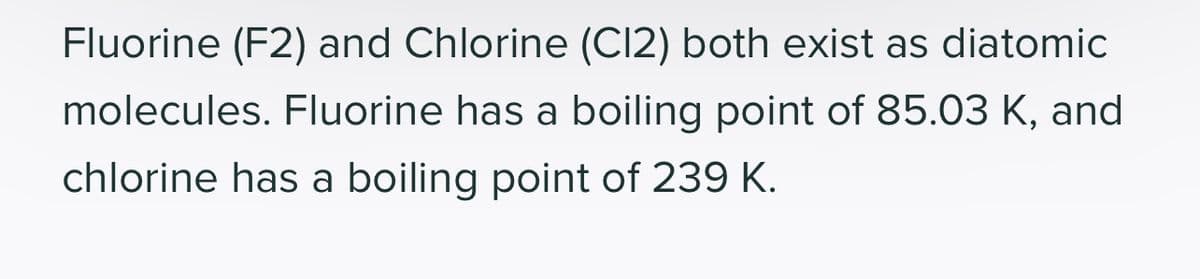 Fluorine (F2) and Chlorine (C12) both exist as diatomic
molecules. Fluorine has a boiling point of 85.03 K, and
chlorine has a boiling point of 239 K.