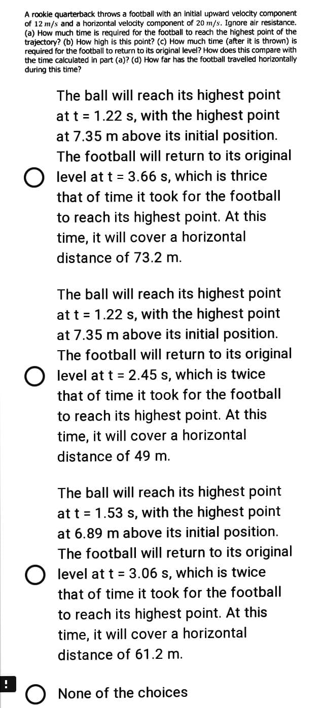 A rookie quarterback throws a football with an initial upward velocity component
of 12 m/s and a horizontal velocity component of 20 m/s. Ignore air resistance.
(a) How much time is required for the football to reach the highest point of the
trajectory? (b) How high is this point? (c) How much time (after it is thrown) is
required for the football to return to its original level? How does this compare with
the time calculated in part (a)? (d) How far has the football travelled horizontally
during this time?
The ball will reach its highest point
at t = 1.22 s, with the highest point
at 7.35 m above its initial position.
The football will return to its original
O level at t = 3.66 s, which is thrice
that of time it took for the football
to reach its highest point. At this
time, it will cover a horizontal
distance of 73.2 m.
The ball will reach its highest point
at t = 1.22 s, with the highest point
at 7.35 m above its initial position.
The football will return to its original
O level at t = 2.45 s, which is twice
that of time it took for the football
to reach its highest point. At this
time, it will cover a horizontal
distance of 49 m.
The ball will reach its highest point
at t = 1.53 s, with the highest point
at 6.89 m above its initial position.
The football will return to its original
O level at t = 3.06 s, which is twice
that of time it took for the football
to reach its highest point. At this
time, it will cover a horizontal
distance of 61.2 m.
O None of the choices
