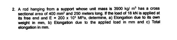 2. A rod hanging from a support whose unit mass is 3900 kg/ m has a cross
sectional area of 400 mm? and 250 meters long. If the load of 18 kN is applied at
its free end and E = 200 x 10° MPa, determine, a) Elongation due to its own
weight in mm, b) Elongation due to the applied load in mm and c) Total
elongation in mm.
