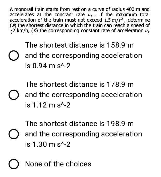 A monorail train starts from rest on a curve of radius 400 m and
accelerates at the constant rate a, . If the maximum total
acceleration of the train must not exceed 1.5 m/s2, determine
(a) the shortest distance in which the train can reach a speed of
72 km/h, (b) the corresponding constant rate of acceleration a,;
The shortest distance is 158.9 m
O and the corresponding acceleration
is 0.94 m s^-2
The shortest distance is 178.9 m
O and the corresponding acceleration
is 1.12 m s^-2
The shortest distance is 198.9 m
O and the corresponding acceleration
is 1.30 m s^-2
O None of the choices
