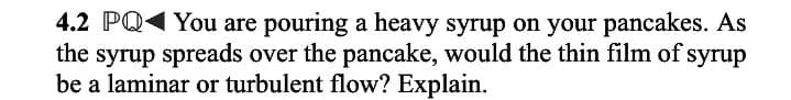 4.2 PQ You are pouring a heavy syrup on your pancakes. As
the syrup spreads over the pancake, would the thin film of syrup
be a laminar or turbulent flow? Explain.

