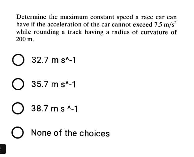 Determine the maximum constant speed a race car can
have if the acceleration of the car cannot exceed 7.5 m/s?
while rounding a track having a radius of curvature of
200 m.
O 32.7 m s^-1
35.7 m s^-1
38.7 m s ^-1
None of the choices
