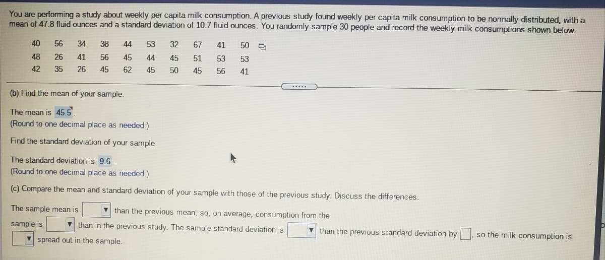 You are performing a study about weekly per capita milk consumption. A previous study found weekly per capita milk consumption to be normally distributed, with a
mean of 47.8 fluid ounces and a standard deviation of 10.7 fluid ounces. You randomly sample 30 people and record the weekly milk consumptions shown below.
40
56
34
38
44
53
32
67
41
50
48
26
41
56
45
44
45
51
53
53
42
35
26
45
62
45
50
45
56
41
.....
(b) Find the mean of your sample.
The mean is 45.5
(Round to one decimal place as needed.)
Find the standard deviation of your sample.
The standard deviation is 9.6
(Round to one decimal place as needed.)
(c) Compare the mean and standard deviation of your sample with those of the previous study. Discuss the differences.
The sample mean is
V than the previous mean, so, on average, consumption from the
sample is
V than in the previous study. The sample standard deviation is
v than the previous standard deviation by , so the milk consumption is
V spread out in the sample.
