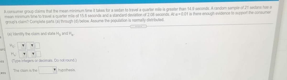 A consumer group claims that the mean minimum time it takes for a sedan to travel a quarter mile is greater than 14.9 seconds. A random sample of 21 sedans has a
mean minimum time to travel a quarter mile of 15.6 seconds anda standard deviation of 2.08 seconds. At a=0.01 is there enough evidence to support the consumer
group's claim? Complete parts (a) through (d) below. Assume the population is normally distributed.
wwww.
(a) Identify the claim and state Ho and Ha.
Ho:
urc
Ha:
ess
(Type integers or decimals. Do not round.)
The claim is the
hypothesis.
cess
