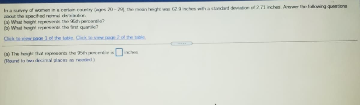 In a survey of women in a certain country (ages 20 - 29), the mean height was 62 9 inches with a standard deviation of 2.71 inches. Answer the following questions
about the specified normal distribution.
(a) What height represents the 95th percentile?
(b) What height represents the first quartile?
Click to view page 1 of the table Click to view page 2 of the table
(a) The height that represents the 95th percentile is inches
(Round to two decimal places as needed)
