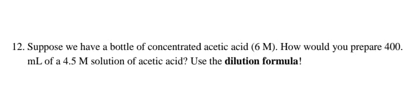 12. Suppose we have a bottle of concentrated acetic acid (6 M). How would you prepare 400.
mL of a 4.5 M solution of acetic acid? Use the dilution formula!
