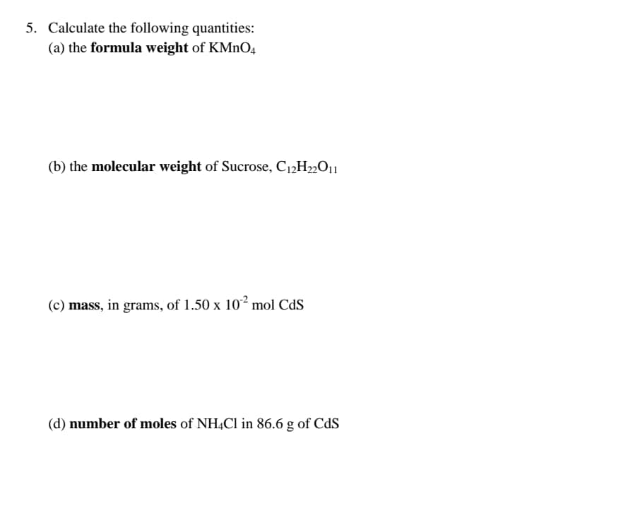 5. Calculate the following quantities:
(a) the formula weight of KMnO4
(b) the molecular weight of Sucrose, C12H22O11
(c) mass, in grams, of 1.50 x 10 mol CdS
(d) number of moles of NH4CI in 86.6 g of CdS
