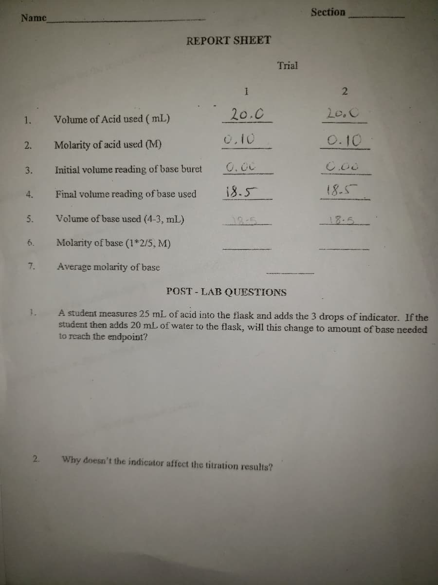 Section
Name
REPORT SHEET
Trial
2
20.0
20,C
1.
Volume of Acid used ( mL)
0.10
0.10
2.
Molarity of acid used (M)
3.
Initial volume reading of base buret
O.00
Final volume reading of base used
18.5
18.5
4.
5.
Volume of base used (4-3, mL)
18:5
18.5
6.
Molarity of base (1*2/5, M)
7.
Average molarity of base
POST-LAB QUESTIONS
A student measures 25 mL of acid into the flask and adds the 3 drops of indicator. If the
student then adds 20 mL of water to the flask, will this change to amount of base needed
to reach the endpoint?
1.
2.
Why doesn't the indicator affect the titration results?
