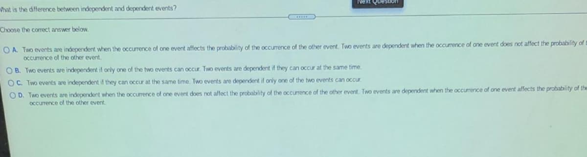 Next Question
What is the difference between independent and dependent events?
Choose the correct answer below.
O A. Two events are independent when the occurrence of one event affects the probability of the occurrence of the other event. Two events are dependent when the occurrence of one event does not affect the probability of
occurrence of the other event.
O B. Two events are independent if only one of the two events can occur. Two events are dependent if they can occur at the same time.
OC. Two events are independent if they can occur at the same time. Two events are dependent if only one of the two events can occr.
O D. Two events are independent when the occurrence of one event does not affect the probability of the occurrence of the other event. Two events are dependent when the occurrence of one event affects the probability of the
Occurrence of the other event.

