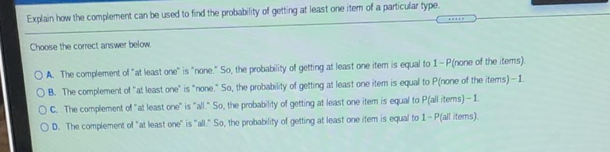 Explain how the complement can be used to find the probability of getting at least one item of a particular type.
Choose the correct answer below.
O A. The complement of "at least one" is "none." So, the probability of getting at least one item is equal to 1-P(none of the items).
O B. The complement of "at least one" is "none." So, the probability of getting at least one item is equal to P(none of the items) - 1.
OC. The complement of "at least one" is "all." So, the probability of getting at least one item is equal to P(all items)- 1.
O D. The complement of "at least one" is "all." So, the probability of getting at least one item is equal to 1-P(all items).
