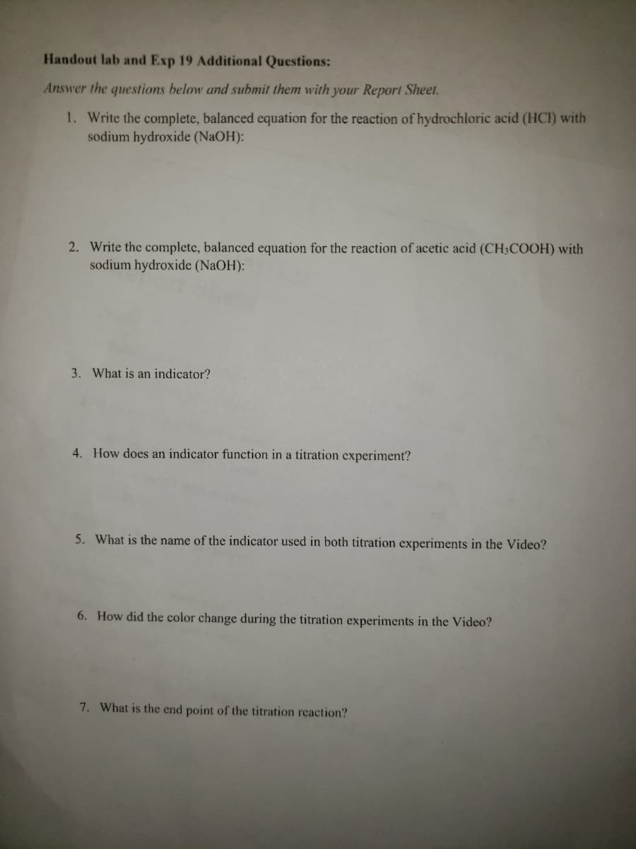 Handout lab and Exp 19 Additional Questions:
Answer the questions below and submit them with your Report Sheet.
1. Write the complete, balanced equation for the reaction of hydrochloric acid (HCI) with
sodium hydroxide (NAOH):
2. Write the complete, balanced equation for the reaction of acetic acid (CH;COOH) with
sodium hydroxide (NaOH):
3. What is an indicator?
4. How does an indicator function in a titration experiment?
5. What is the name of the indicator used in both titration experiments in the Video?
6. How did the color change during the titration experiments in the Video?
7. What is the end point of the titration reaction?
