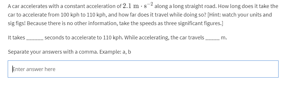 -2
A car accelerates with a constant acceleration of 2.1 m. s along a long straight road. How long does it take the
car to accelerate from 100 kph to 110 kph, and how far does it travel while doing so? [Hint: watch your units and
sig figs! Because there is no other information, take the speeds as three significant figures.]
seconds to accelerate to 110 kph. While accelerating, the car travels
m.
It takes
Separate your answers with a comma. Example: a, b
Enter answer here