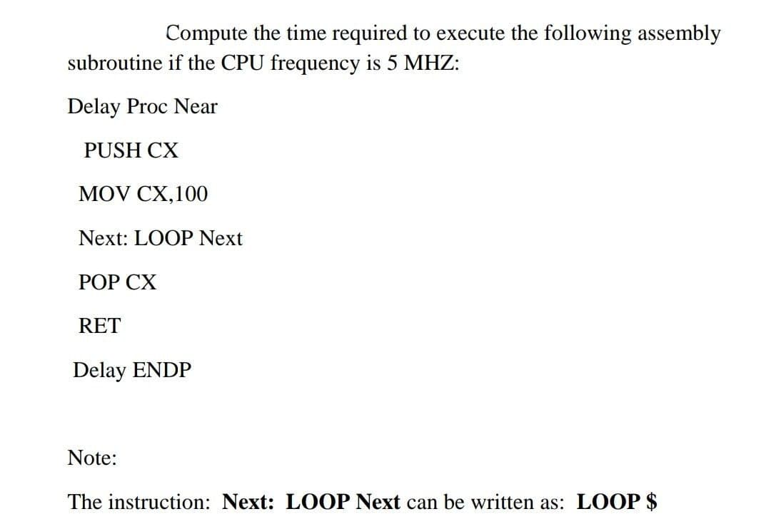 Compute the time required to execute the following assembly
subroutine if the CPU frequency is 5 MHZ:
Delay Proc Near
PUSH CX
MOV CX,100
Next: LOOP Next
РОР СХ
RET
Delay ENDP
Note:
The instruction: Next: LOOP Next can be written as: LOOP $

