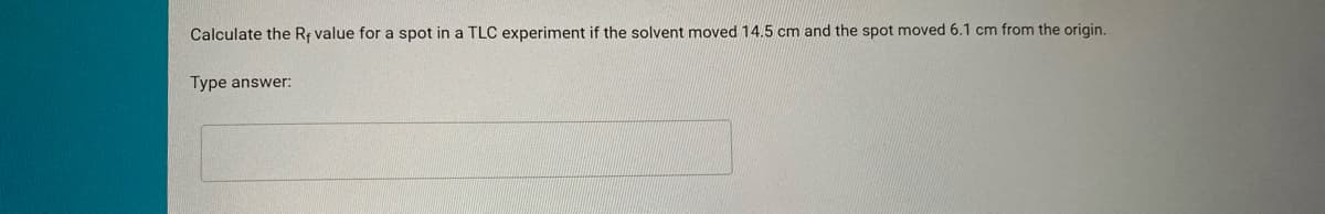 Calculate the Rr value for a spot in a TLC experiment if the solvent moved 14.5 cm and the spot moved 6.1 cm from the origin.
Type answer:
