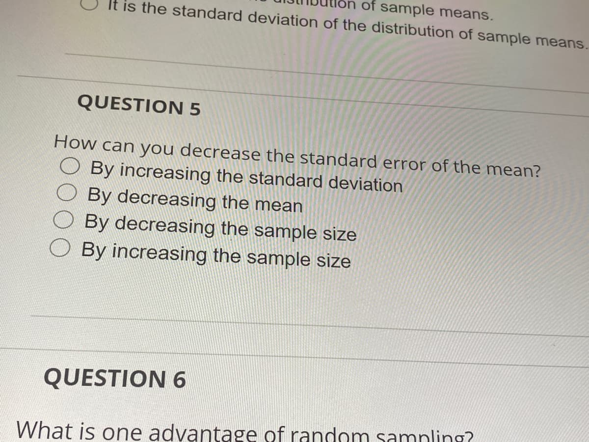 on of sample means.
It is the standard deviation of the distribution of sample means.
QUESTION 5
How can you decrease the standard error of the mean?
O By increasing the standard deviation
By decreasing the mean
By decreasing the sample size
By increasing the sample size
QUESTION 6
What is one advantage of random samnling?
