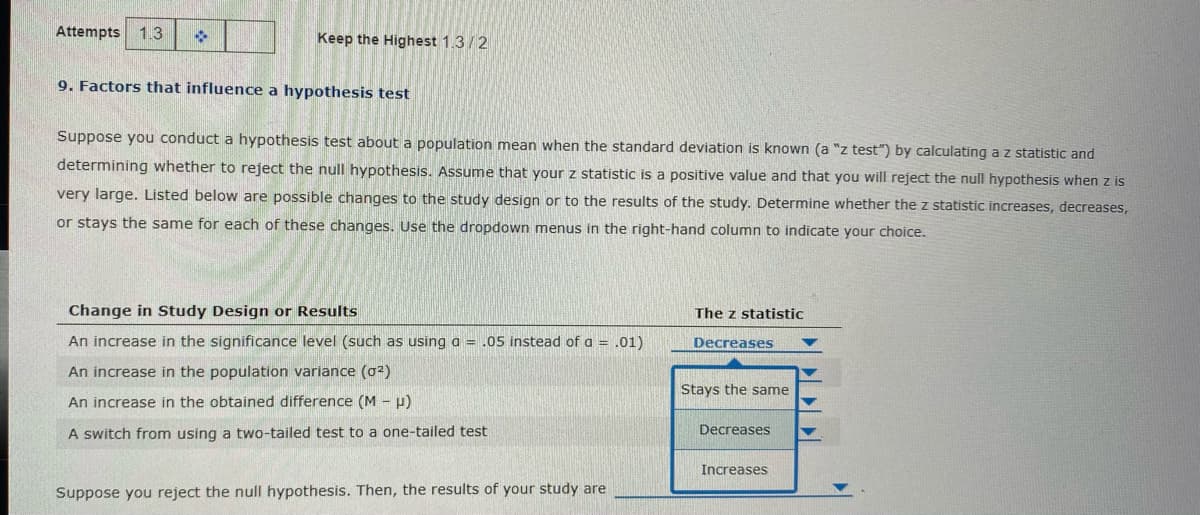 Attempts 1.3
Keep the Highest 1.3/2
9. Factors that influence a hypothesis test
Suppose you conduct a hypothesis test about a population mean when the standard deviation is known (a "z test") by calculating a z statistic and
determining whether to reject the null hypothesis. Assume that your z statistic is a positive value and that you will reject the null hypothesis when z is
very large. Listed below are possible changes to the study design or to the results of the study. Determine whether the z statistic increases, decreases,
or stays the same for each of these changes. Use the dropdown menus in the right-hand column to indicate your choice.
Change in Study Design or Results
The z statistic
An increase in the significance level (such as using a = .05 instead of a = .01)
Decreases
An increase in the population variance (o²)
Stays the same
An increase in the obtained difference (M - H)
Decreases
A switch from using a two-tailed test to a one-tailed test
Increases
Suppose you reject the null hypothesis. Then, the results of your study are

